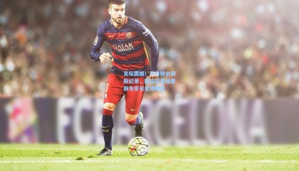 足坛震撼！天价转会刷新纪录，超级巨星加盟新东家引全球瞩目