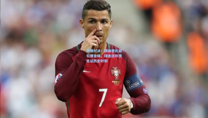 激情对决！同城德比战引爆全场，球迷狂欢夜见证历史时刻