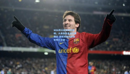 NBA杯小组赛抽签揭晓，火勇宿敌重逢引爆西区 洛城双雄内战锁定死亡之组